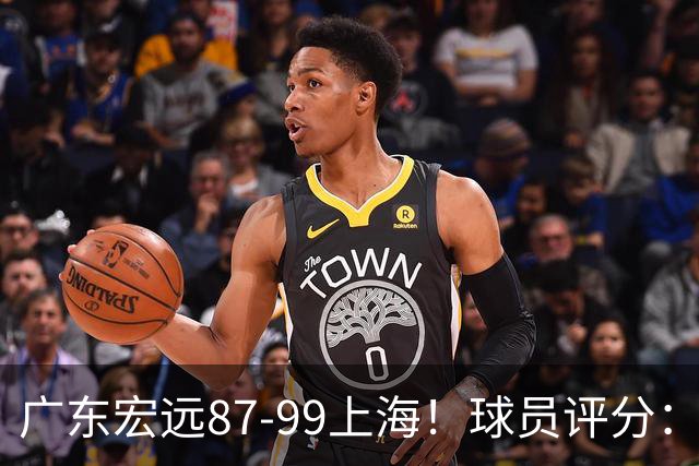 广东宏远87-99上海！球员评分：2人满分，2人良好，4人不合格
