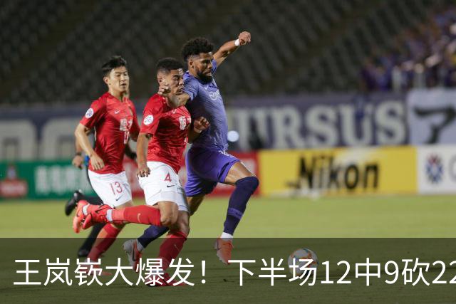 王岚嵚大爆发！下半场12中9砍22分打崩广东防线，年薪550万没白拿